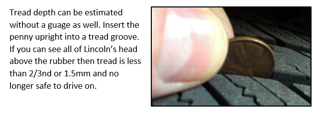 Tread depth can be estimated without a guage as well. Insert the penny upright into a tread groove. If you can see all of Lincoln’s head above the rubber then tread is less than 2/3nd or 1.5mm and no longer safe to drive on.