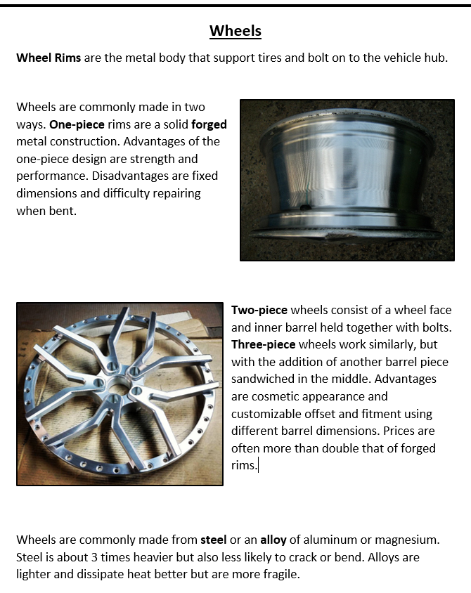 Wheels Wheel Rims are the metal body that support tires and bolt on to the vehicle hub. Wheels are commonly made in two ways. One-piece rims are a solid forged metal construction. Advantages of the one-piece design are strength and performance. Disadvantages are fixed dimensions and difficulty repairing when bent. Two-piece wheels consist of a wheel face and inner barrel held together with bolts. Three-piece wheels work similarly, but with the addition of another barrel piece sandwiched in the middle. Advantages are cosmetic appearance and customizable offset and fitment using different barrel dimensions. Prices are often more than double that of forged rims. Wheels are commonly made from steel or an alloy of aluminum or magnesium. Steel is about 3 times heavier but also less likely to crack or bend. Alloys are lighter and dissipate heat better but are more fragile.