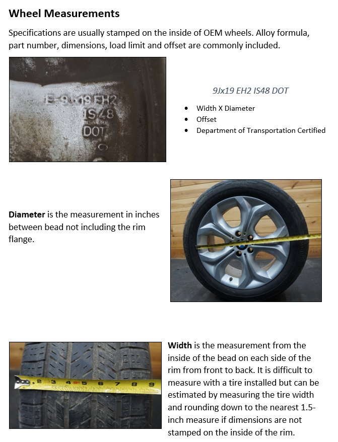 Wheel Measurements Specifications are usually stamped on the inside of OEM wheels. Alloy formula, part number, dimensions, load limit and offset are commonly included. Diameter is the measurement in inches between bead not including the rim flange. Width is the measurement from the inside of the bead on each side of the rim from front to back. It is difficult to measure with a tire installed but can be estimated by measuring the tire width and rounding down to the nearest 1.5-inch measure if dimensions are not stamped on the inside of the rim.