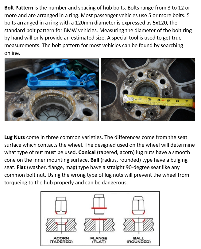 Bolt Pattern is the number and spacing of hub bolts. Bolts range from 3 to 12 or more and are arranged in a ring. Most passenger vehicles use 5 or more bolts. 5 bolts arranged in a ring with a 120mm diameter is expressed as 5x120, the standard bolt pattern for BMW vehicles. Measuring the diameter of the bolt ring by hand will only provide an estimated size. A special tool is used to get true measurements. The bolt pattern for most vehicles can be found by searching online. Lug Nuts come in three common varieties. The differences come from the seat surface which contacts the wheel. The designed used on the wheel will determine what type of nut must be used. Conical (tapered, acorn) lug nuts have a smooth cone on the inner mounting surface. Ball (radius, rounded) type have a bulging seat. Flat (washer, flange, mag) type have a straight 90-degree seat like any common bolt nut. Using the wrong type of lug nuts will prevent the wheel from torqueing to the hub properly and can be dangerous. 