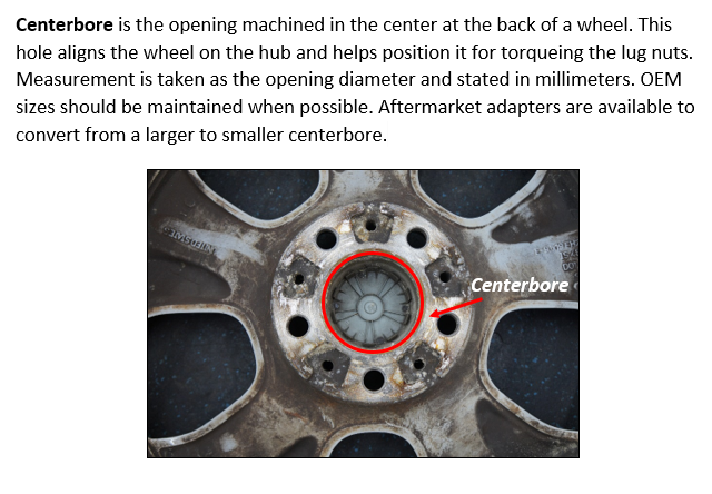 Centerbore is the opening machined in the center at the back of a wheel. This hole aligns the wheel on the hub and helps position it for torqueing the lug nuts. Measurement is taken as the opening diameter and stated in millimeters. OEM sizes should be maintained when possible. Aftermarket adapters are available to convert from a larger to smaller centerbore.